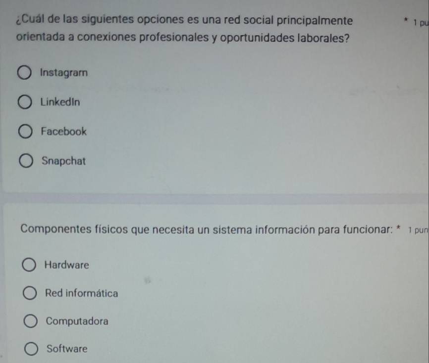 ¿Cual de las siguientes opciones es una red social principalmente
1 pu
orientada a conexiones profesionales y oportunidades laborales?
Instagram
LinkedIn
Facebook
Snapchat
Componentes físicos que necesita un sistema información para funcionar: * 1 pun
Hardware
Red informática
Computadora
Software