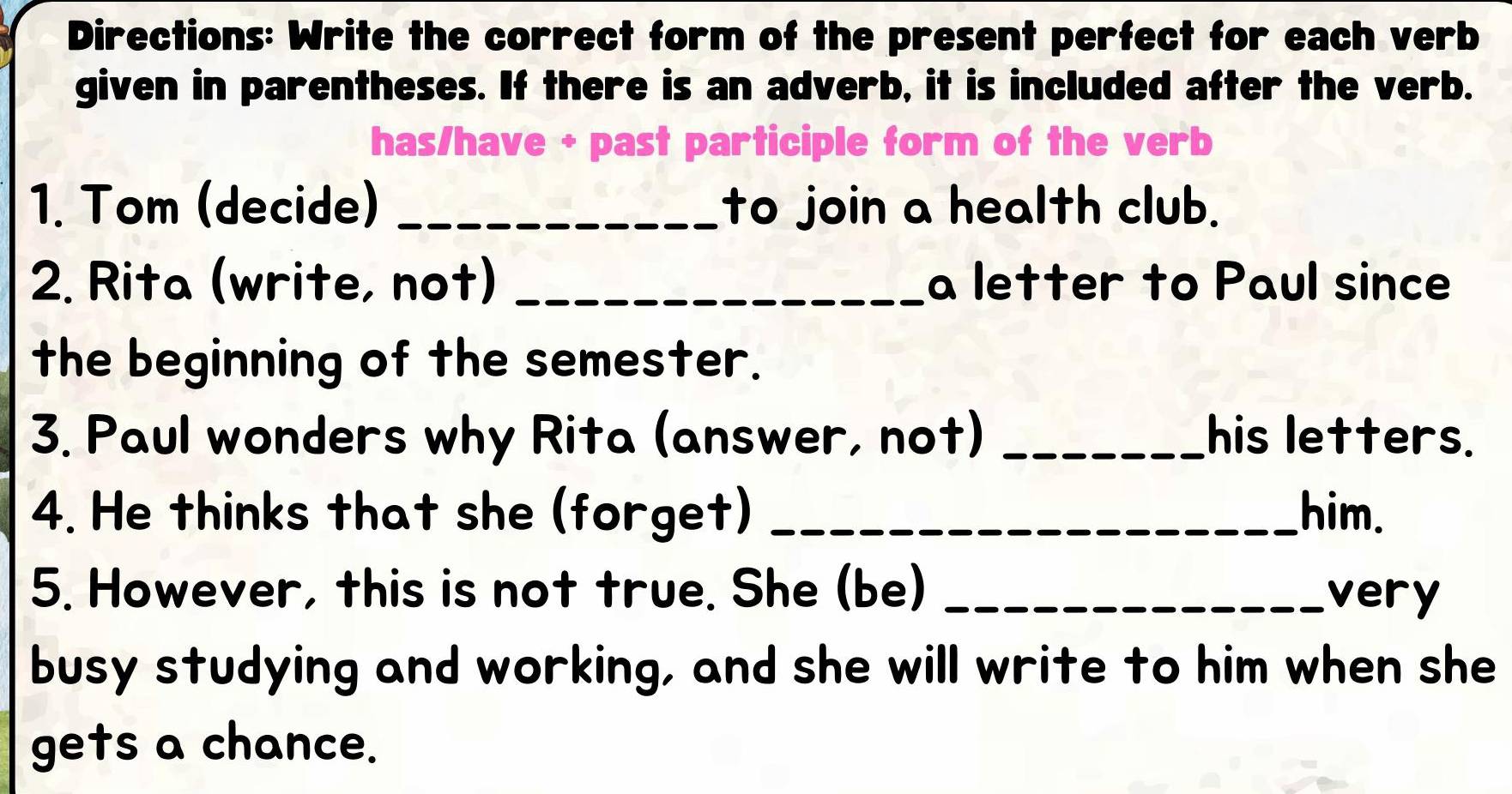 Directions: Write the correct form of the present perfect for each verb 
given in parentheses. If there is an adverb, it is included after the verb. 
has/have + past participle form of the verb 
1. Tom (decide) _to join a health club. 
2. Rita (write, not) _a letter to Paul since 
the beginning of the semester. 
3. Paul wonders why Rita (answer, not) _his letters. 
4. He thinks that she (forget) _him. 
5. However, this is not true. She (be) _very 
busy studying and working, and she will write to him when she 
gets a chance.