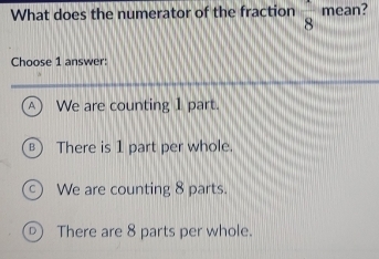 What does the numerator of the fraction  1/8  mean?
Choose 1 answer:
We are counting 1 part.
There is 1 part per whole.
We are counting 8 parts.
D There are 8 parts per whole.