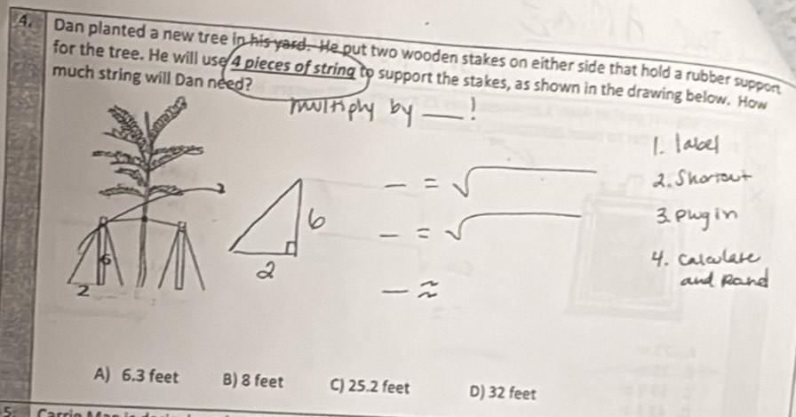 Dan planted a new tree in his yard. He put two wooden stakes on either side that hold a rubber suppon
for the tree. He will use 4 pieces of string to support the stakes, as shown in the drawing below. How
much string will Dan need?
_
2
A) 6.3 feet B) 8 feet C) 25.2 feet D) 32 feet
5