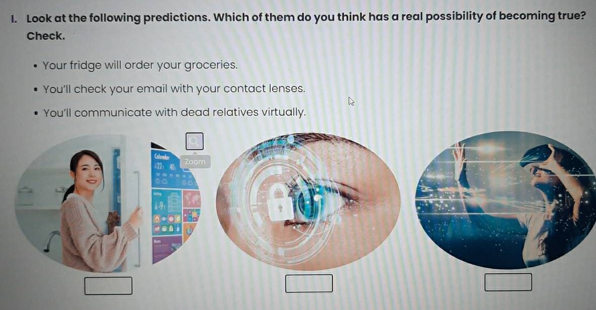 Look at the following predictions. Which of them do you think has a real possibility of becoming true?
Check.
Your fridge will order your groceries.
You'll check your email with your contact lenses.
You'll communicate with dead relatives virtually.
Calenda: Zoo
22 40