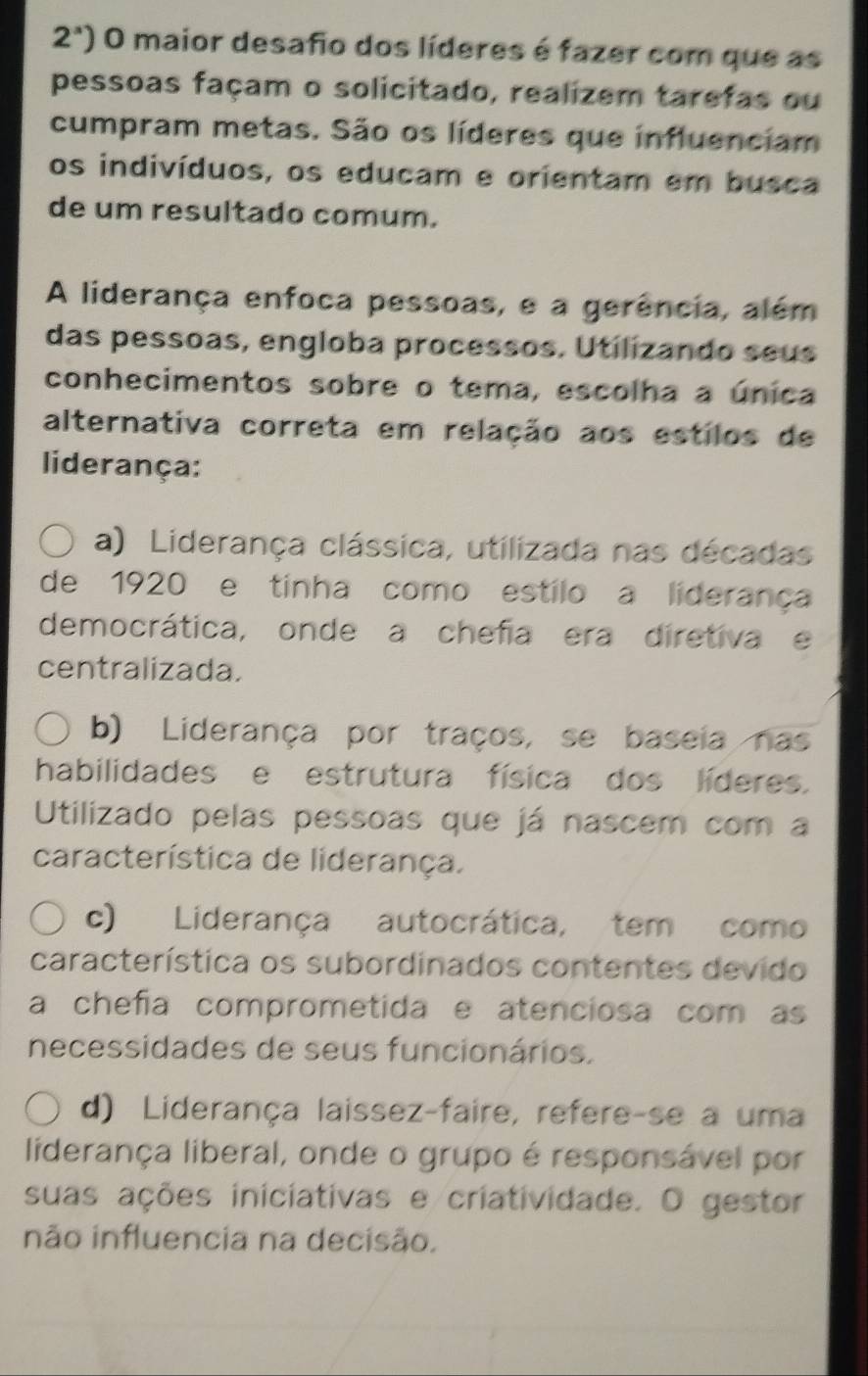 2^a) O maior desafio dos líderes é fazer com que as
pessoas façam o solicitado, realizem tarefas ou
cumpram metas. São os líderes que influenciam
os indivíduos, os educam e orientam em busca
de um resultado comum.
A liderança enfoca pessoas, e a gerência, além
das pessoas, engloba processos. Utilizando seus
conhecimentos sobre o tema, escolha a única
alternativa correta em relação aos estilos de
liderança:
a) Liderança clássica, utilizada nas décadas
de 1920 e tinha como estilo a liderança
democrática, onde a chefia era diretiva e
centralizada.
b) Liderança por traços, se baseia nas
habilidades e estrutura física dos líderes.
Utilizado pelas pessoas que já nascem com a
característica de liderança.
c) Liderança autocrática, tem como
característica os subordinados contentes devido
a chefía comprometida e atenciosa com as
necessidades de seus funcionários.
d) Liderança laissez-faire, refere-se a uma
liderança liberal, onde o grupo é responsável por
suas ações iniciativas e criatividade. O gestor
não influencia na decisão.