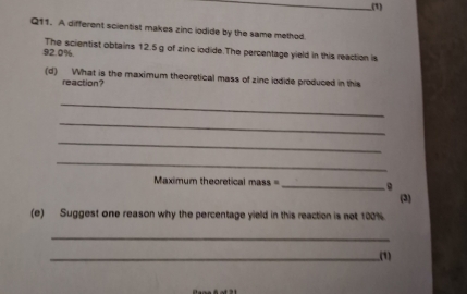 .(1) 
Q11. A different scientist makes zinc iodide by the same method
92.0% The scientist obtains 12.5g of zinc iodide.The percentage yield in this reaction is 
(d) What is the maximum theoretical mass of zinc iodide produced in this 
reaction? 
_ 
_ 
_ 
_ 
Maximum theoretical mass =_ 
(3) 
(e) Suggest one reason why the percentage yield in this reaction is not 100%
_ 
_(1)