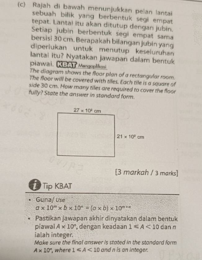 Rajah di bawah menunjukkan pelan lantai
sebuah bilik yang berbentuk segi empat
tepat. Lantai itu akan ditutup dengan jubin,
Setiap jubin berbentuk segi empat sama
bersisi 30 cm. Berapakah bilangan jubin yang
diperlukan untuk menutup keseluruhan
lantai itu? Nyatakan jawapan dalam bentuk
piawai. KBAT Mengoplikosi
The diagram shows the floor plan of a rectangular room.
The floor will be covered with tiles. Each tile is a square of
side 30 cm. How many tiles are required to cover the floor
fully? State the answer in standard form.
[3 markah / 3 marks]
TTip KBAT
Guna/ Use
a* 10^m* b* 10^n=(a* b)* 10^(m+n)
Pastikan jawapan akhir dinyatakan dalam bentuk
piawai A* 10^n , dengan keadaan 1≤slant A<10</tex> dan n
ialah integer.
Make sure the final answer is stated in the standard form
A* 10^n ', where 1≤slant A<10</tex> and n is an integer.