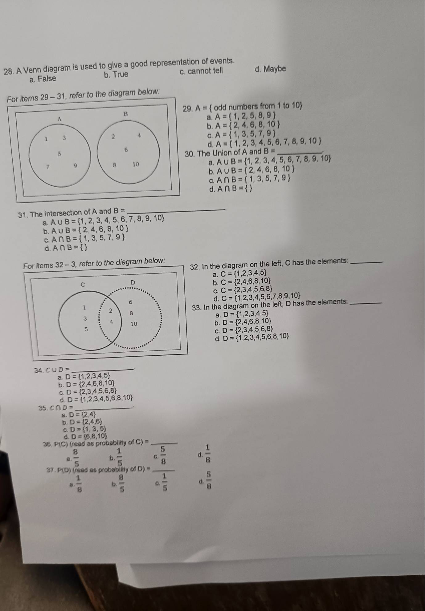 A Venn diagram is used to give a good representation of events.
a. False b. True c. cannot tell d、 Maybe
For items 29-31 , refer to the diagram below:
29. A=  odd numbers from 1 to 10
a. A= 1,2,5,8,9
b. A= 2,4,6,8,10
A= 1,3,5,7,9
C. A= 1,2,3,4,5,6,7,8,9,10
d.
0. The Union of A andB= _
a.
A∪ B= 1,2,3,4,5,6,7,8,9,10
b. A∪ B= 2,4,6,8,10
९ A∩ B= 1,3,5,7,9
d. A∩ B= 
31. The intersection of A and B=
_
a. A∪ B= 1,2,3,4,5,6,7,8,9,10
b. A∪ B= 2,4,6,8,10
C. A∩ B= 1,3,5,7,9
d. A∩ B= 
For items 32-3 , refer to the diagram below:
2. In the diagram on the left, C has the elements:_
a. C= 1,2,3,4,5
C= 2,4,6,8,10
C. C= 2,3,4,5,6,8
d. C= 1,2,3,4,5,6,7,8,9,10
3. In the diagram on the left, D has the elements:_
a. D= 1,2,3,4,5
b. D= 2,4,6,8,10
C. D= 2,3,4,5,6,8
d. D= 1,2,3,4,5,6,8,10
34. C ∪ D= _
a. D= 1,2,3,4,5
b. D= 2,4,6,8,10
C. D= 2,3,4,5,6,8
d. D= 1,2,3,4,5,6,8,10
35. C( ∩D=_
a. D= 2,4
: D= 2,4,6
D= 1,3,5
d. D= 6,8,10
36 P(C) (read as probability of C)= _
a  8/5  b.  1/5  C.  5/8  d.  1/8 
37 P(D ) (read as probability of D) =_
a  1/8  b.  8/5  C.  1/5  d.  5/8 