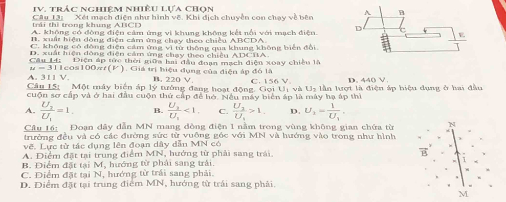 trảc ngHiệM nhiÈU Lựa chọn
Câu 13: Xét mạch điện như hình vẽ. Khi dịch chuyển con chạy về bên A B
trái thì trong khung ABCD
A. không có dòng điện cảm ứng vì khung không kết nổi với mạch điện. D C E
B. xuất hiện dòng điện cảm ứng chạy theo chiều ABCDA.
C. khộng có dòng điện cảm ứng vì từ thông qua khung không biển đồi
D. xuất hiện dòng điện cảm ứng chạy theo chiều ADCBA.
Câu 14: Điện áp tức thời giữa hai đầu đoạn mạch điện xoay chiều là
u= 311cos100πt(V). Giá trị hiệu dụng của điện áp đó là
A. 311 V. B. 220 V. C. 156 V. D. 440 V.
Câu 15: Một máy biến áp lý tưởng đang hoạt động. Gọi U_1 và U_2 lần lượt là điện áp hiệu dụng ở hai đầu
cuộn sơ cấp và ở hai đầu cuộn thứ cấp đề hở. Nếu máy biển áp là máy hạ áp thì
A. frac U_2U_1=1. frac U_2U_1<1. C. frac U_2U_1>1. D. U_2=frac 1U_1.
B.
Cầu 16: Đoạn dây dẫn MN mang dòng điện I nằm trong vùng không gian chứa từ
N
trường đều và có các đường sức từ vuông góc với MN và hướng vào trong như hình
vẽ. Lực từ tác dụng lên đoạn dây dẫn MN có
A. Điểm đặt tại trung điểm MN, hướng từ phải sang trái.
vector B
B. Điểm đặt tại M, hướng từ phải sang trái.
C. Điểm đặt tại N, hướng từ trái sang phải.
D. Điểm đặt tại trung điểm MN, hướng từ trái sang phải.
M