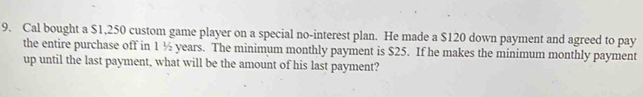 Cal bought a $1,250 custom game player on a special no-interest plan. He made a $120 down payment and agreed to pay 
the entire purchase off in 1 ½ years. The minimum monthly payment is $25. If he makes the minimum monthly payment 
up until the last payment, what will be the amount of his last payment?