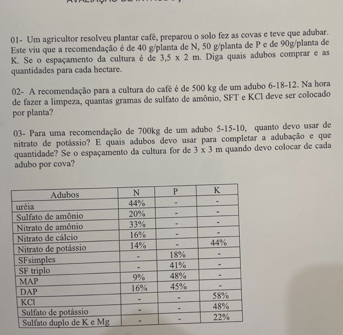 01- Um agricultor resolveu plantar café, preparou o solo fez as covas e teve que adubar. 
Este viu que a recomendação é de 40 g /planta de N, 50 g /planta de P e de 90g /planta de
K. Se o espaçamento da cultura é de 3,5* 2m. Diga quais adubos comprar e as 
quantidades para cada hectare. 
02- A recomendação para a cultura do café é de 500 kg de um adubo 6-18-12. Na hora 
de fazer a limpeza, quantas gramas de sulfato de amônio, SFT e KCl deve ser colocado 
por planta? 
03- Para uma recomendação de 700kg de um adubo 5-15-10, quanto devo usar de 
nitrato de potássio? E quais adubos devo usar para completar a adubação e que 
quantidade? Se o espaçamento da cultura for de 3* 3m quando devo colocar de cada 
adubo por cova?