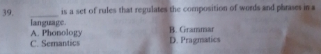 is a set of rules that regulates the composition of words and phrases in a
language.
A. Phonology B. Grammar
C. Semantics D. Pragmatics