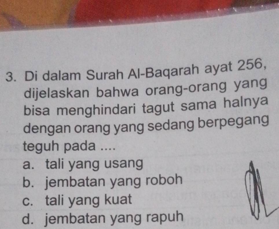 Di dalam Surah Al-Baqarah ayat 256,
dijelaskan bahwa orang-orang yang
bisa menghindari tagut sama halnya
dengan orang yang sedang berpegang
teguh pada ....
a. tali yang usang
b. jembatan yang roboh
c. tali yang kuat
d. jembatan yang rapuh