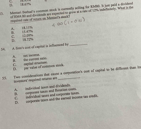 C. 16.95%
D. 18.67%
53. Mentari Berhad’s common stock is currently selling for RM80. It just paid a dividend
of RM4.80 and dividends are expected to grow at a rate of 12% indefinitely. What is the
required rate of return on Mentari's stock?
A. 18.11%
B. 15.47%
C. 12.09%
D. 18.72%
54. A firm's cost of capital is influenced by_
A. net income.
B. the current ratio.
C. capital structure.
D. par value of common stock.
55. Two considerations that cause a corporation's cost of capital to be different than its
investors' required returns are
A. individual taxes and dividends.
B. corporate taxes and flotation costs.
C. individual taxes and corporate taxes.
D. corporate taxes and the earned income tax credit.