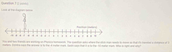 Look at the diagram below. 
You and two friends are working on Physics homework. The question asks where the stick man needs to move so that it's traveled a distance of 3
meters. Dzintra says the answer is to the -4 meter mark. Sashi says that it is to the -10 meter mark. Who is right and why?