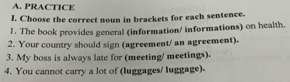 PRACTICE 
I. Choose the correct noun in brackets for each sentence. 
1. The book provides general (information/ informations) on health. 
2. Your country should sign (agreement/ an agreement). 
3. My boss is always late for (meeting/ meetings). 
4. You cannot carry a lot of (luggages/ luggage).