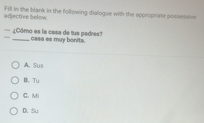 Fill in the blank in the following dialogue with the appropriate possessive
adjective below.
— ¿Cómo es la casa de tus padres?
_casa es muy bonita.
A. Sus
B. Tu
C. Mi
D. Su