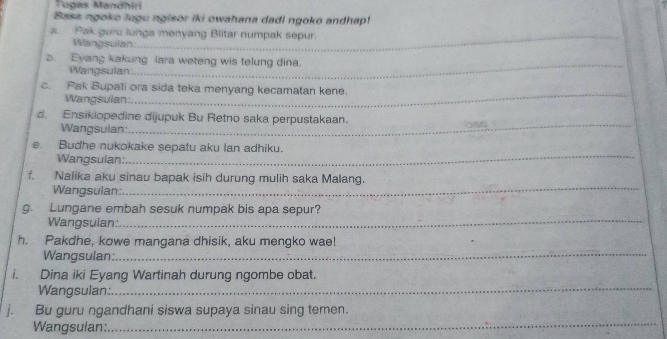 Tugas Mandhiri 
Basa ngoke lugu ngisor iki owahana dadi ngoko andhap! 
a. Pak guru lunga menyang Blitar numpak sepur. 
Wangsulan: 
b. Eyang kakung lara weteng wis telung dina. 
Wangsulan: 
_ 
_ 
c. Pak Bupati ora sida teka menyang kecamatan kene. 
Wangsulan: 
_ 
d. Ensiklopedine dijupuk Bu Retno saka perpustakaan. 
Wangsulan: 
DAC 
e. Budhe nukokake sepatu aku lan adhiku. 
Wangsulan: 
_ 
f. Nalika aku sinau bapak isih durung mulih saka Malang. 
Wangsulan: 
_ 
g. Lungane embah sesuk numpak bis apa sepur? 
Wangsulan:_ 
h. Pakdhe, kowe mangana dhisik, aku mengko wae! 
Wangsulan:_ 
i. Dina iki Eyang Wartinah durung ngombe obat. 
Wangsulan:_ 
j. Bu guru ngandhani siswa supaya sinau sing temen. 
Wangsulan: 
_