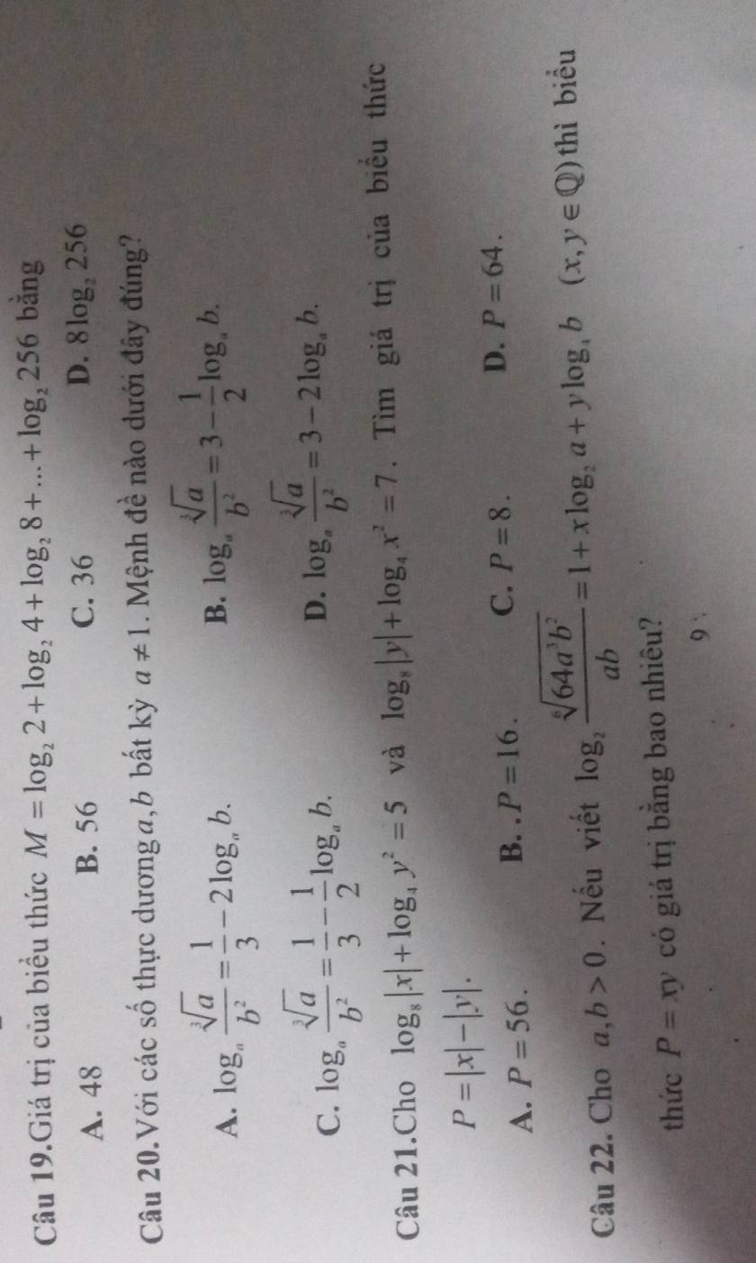 Câu 19.Giá trị của biểu thức M=log _22+log _24+log _28+...+log _2256 bằng
D.
A. 48 B. 56 C. 36 8log _2256
Câu 20.Với các số thực dương a,b bất kỳ a!= 1. Mệnh đề nào dưới đây đúng?
A. log _a sqrt[3](a)/b^2 = 1/3 -2log _ab.
B. log _a sqrt[3](a)/b^2 =3- 1/2 log _ab.
C. log _a sqrt[3](a)/b^2 = 1/3 - 1/2 log _ab. D. log _a sqrt[3](a)/b^2 =3-2log _ab. 
Câu 21.Cho log _8|x|+log _4y^2=5 và log _8|y|+log _4x^2=7. Tìm giá trị của biểu thức
P=|x|-|y|.
A. P=56.
B. P=16. P=8. D. P=64. 
C.
Câu 22. Cho a,b>0. Nếu viết log _2 sqrt[6](64a^3b^2)/ab =1+xlog _2a+ylog _4b(x,y∈ Q)thi biểu
thức P=xy có giá trị bằng bao nhiêu?
9