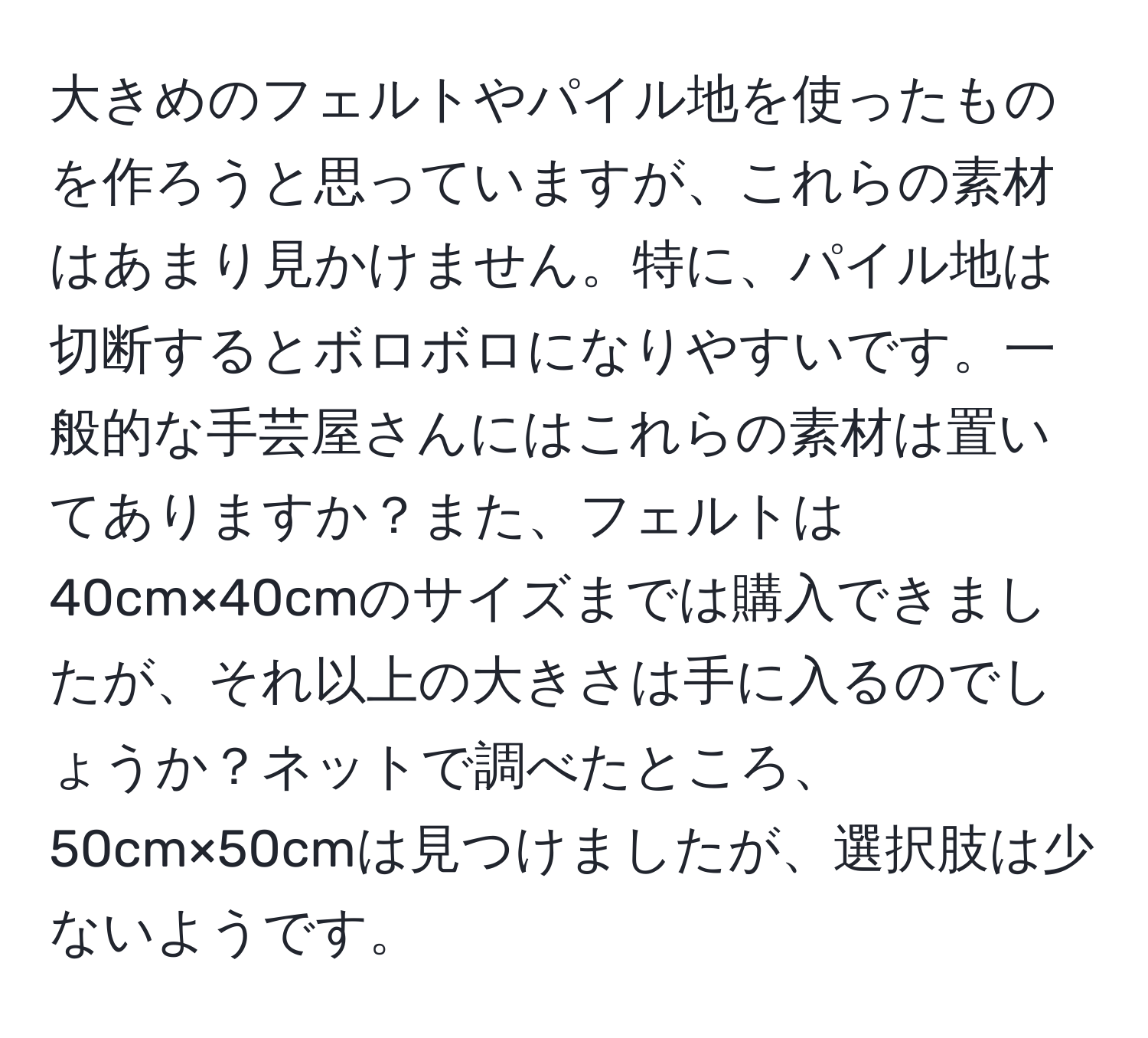 大きめのフェルトやパイル地を使ったものを作ろうと思っていますが、これらの素材はあまり見かけません。特に、パイル地は切断するとボロボロになりやすいです。一般的な手芸屋さんにはこれらの素材は置いてありますか？また、フェルトは40cm×40cmのサイズまでは購入できましたが、それ以上の大きさは手に入るのでしょうか？ネットで調べたところ、50cm×50cmは見つけましたが、選択肢は少ないようです。