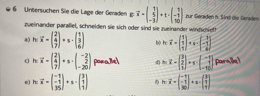 Untersuchen Sie die Lage der Geraden g: vector x=beginpmatrix 1 5 -3endpmatrix +t· beginpmatrix 1 -1 10endpmatrix zur Geraden h. Sind die Geraden 
zueinander parallel, schneiden sie sich oder sind sie zueinander windschief? 
a) h: vector x=beginpmatrix 2 4 7endpmatrix +s· beginpmatrix 1 3 6endpmatrix
b) h: vector x=beginpmatrix 1 1 1endpmatrix +s· beginpmatrix 1 -1 6endpmatrix
c) h: vector x=beginpmatrix 2 4 7endpmatrix +s· beginpmatrix -2 2 -20endpmatrix porallel d) h: vector x=beginpmatrix 3 2 1endpmatrix +s· beginpmatrix -1 1 -10endpmatrix paralle) 
e) h: vector x=beginpmatrix -1 -1 35endpmatrix +s· beginpmatrix 3 1 1endpmatrix f) h: vector x=beginpmatrix -1 -1 30endpmatrix +s· beginpmatrix 3 1 1endpmatrix