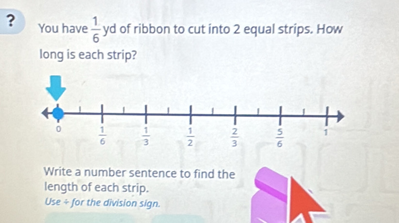 ? You have  1/6 yd of ribbon to cut into 2 equal strips. How
long is each strip?
Write a number sentence to find the
length of each strip.
Use ÷ for the division sign.