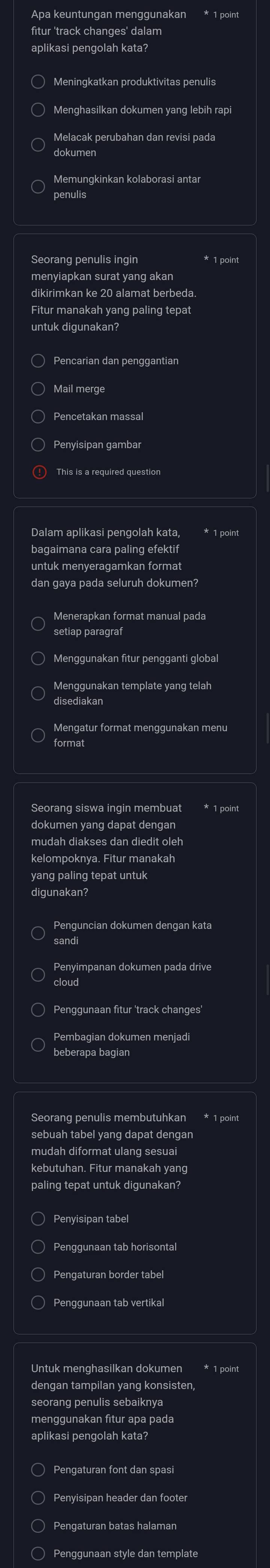 Apa keuntungan menggunakan * 1 point
fitur 'track changes' dalam
aplikasi pengolah kata?
Meningkatkan produktivitas penulis
Menghasilkan dokumen yang lebih rapi
Melacak perubahan dan revisi pada
dokumen
Memungkinkan kolaborasi antar
penulis
Seorang penulis ingin * 1 point
menyiapkan surat yang akan
dikirimkan ke 20 alamat berbeda.
Fitur manakah yang paling tepat
untuk digunakan?
Pencarian dan penggantian
Mail merge
○ Pencetakan massal
Penyisipan gambar
! This is a required question
Dalam aplikasi pengolah kata, * 1 point
bagaimana cara paling efektif
untuk menyeragamkan format
dan gaya pada seluruh dokumen?
Menerapkan format manual pada
Menggunakan fitur pengganti global
Menggunakan template yang telah
disediakan
Mengatur format menggunakan menu
format
Seorang siswa ingin membuat * 1 point
dokumen yang dapat dengan
mudah diakses dan diedit oleh
kelompoknya. Fitur manakah
yang paling tepat untuk
digunakan?
sandi
cloud
Penggunaan fitur 'track changes'
Pembagian dokumen menjadi
beberapa bagian
Seorang penulis membutuhkan * 1 point
sebuah tabel yang dapat dengan
mudah diformat ulang sesuai
kebutuhan. Fitur manakah yang
paling tepat untuk digunakan?
Penyisipan tabel
Penggunaan tab horisonta
Pengaturan border tabel
Penggunaan tab vertikal
Untuk menghasilkan dokumen * 1 point
dengan tampilan yang konsisten,
seorang penulis sebaiknya
menggunakan fitur apa pada
aplikasi pengolah kata?
○ Pengaturan font dan spasi
Pengaturan batas halaman
) Penggunaan style dan template