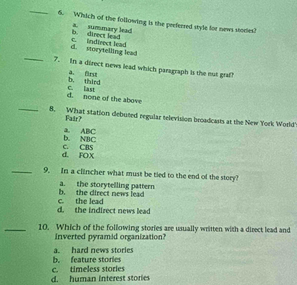 Which of the following is the preferred style for news stories?
a. summary lead
b. direct lead
c. indirect lead
_
d. storytelling lead
7. In a direct news lead which paragraph is the nut graf?
a. first
b. third
c. last
d. none of the above
_8. What station debuted regular television broadcasts at the New York World'
Fair?
a. ABC
b. NBC
c. CBS
d. FOX
_9, In a clincher what must be tied to the end of the story?
a. the storytelling pattern
b. the direct news lead
c. the lead
d. the indirect news lead
_10. Which of the following stories are usually written with a direct lead and
Inverted pyramid organization?
a. hard news stories
b. feature stories
c. timeless stories
d. human interest stories