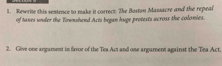 Rewrite this sentence to make it correct: The Boston Massacre and the repeal 
of taxes under the Townshend Acts began huge protests across the colonies. 
2. Give one argument in favor of the Tea Act and one argument against the Tea Act.