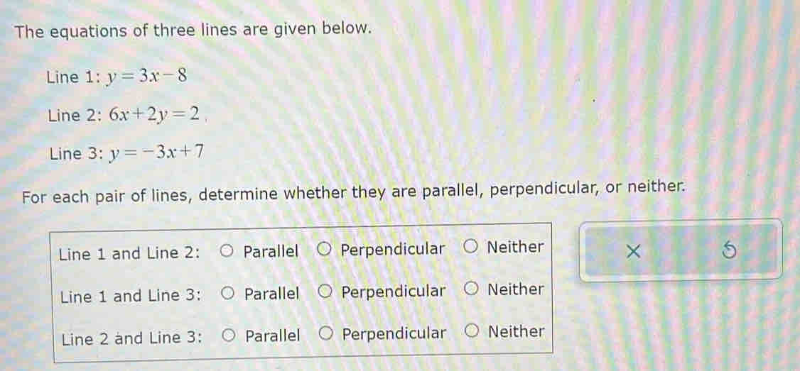 The equations of three lines are given below.
Line 1: y=3x-8
Line 2: 6x+2y=2
Line 3: y=-3x+7
For each pair of lines, determine whether they are parallel, perpendicular, or neither.
Line 1 and Line 2: Parallel Perpendicular Neither
×
Line 1 and Line 3: Parallel Perpendicular Neither
Line 2 and Line 3: Parallel Perpendicular Neither