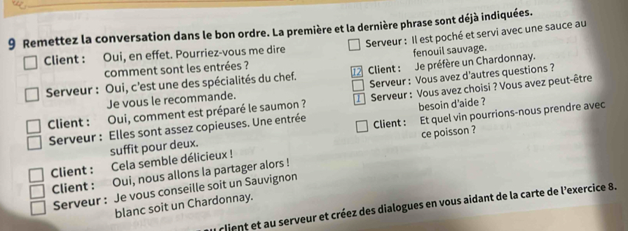 Remettez la conversation dans le bon ordre. La première et la dernière phrase sont déjà indiquées. 
Serveur : Il est poché et servi avec une sauce au 
Client : Oui, en effet. Pourriez-vous me dire 
comment sont les entrées ? fenouil sauvage. 
Serveur : Oui, c’est une des spécialités du chef. 12 Client : Je préfère un Chardonnay. 
Je vous le recommande. Serveur : Vous avez d’autres questions ? 
Client : Oui, comment est préparé le saumon ? Serveur : Vous avez choisi ? Vous avez peut-être 
besoin d'aide ? 
Serveur : Elles sont assez copieuses. Une entrée Client : Et quel vin pourrions-nous prendre avec 
suffit pour deux. 
Client : Cela semble délicieux ! ce poisson ? 
Client : Oui, nous allons la partager alors ! 
Serveur : Je vous conseille soit un Sauvignon 
blanc soit un Chardonnay. 
client et au serveur et créez des dialogues en vous aidant de la carte de l’exercice 8.