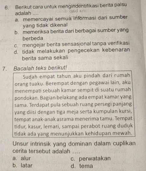 Berikut cara untuk mengindentifikasi berita palsu
adalah ....
a. memercayai semua Informasi dari sumber
yang tidak dikenal
b. memeriksa berita dari berbagai sumber yang
berbeda
c. mengejar berita sensasional tanpa verifikasi
d. tidak melakukan pengecekan kebenaran
berita sama sekali
7. Bacalah teks berikut!
Sudah empat tahun aku pindah dari rumah
orang tuaku. Berempat dengan pegawai lain, aku
menempati sebuah kamar sempit di suatu rumah
pondokan. Bagian belakang ada empat kamar yang
sama. Terdapat pula sebuah ruang persegi panjang
yang diisi dengan tiga meja serta kumpulan kursi,
tempat anak-anak asrama menerima tamu. Tempat
tidur, kasur, lemari, sampai perabot ruang duduk
tidak ada yang menunjukkan kehidupan mewah.
Unsur intrinsik yang dominan dalam cuplikan
cerita tersebut adalah ....
a. alur c. perwatakan
b. latar d. tema