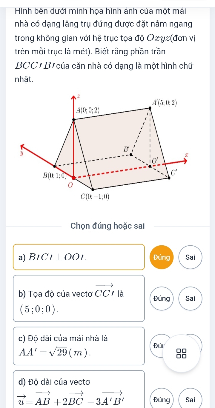 Hình bên dưới minh họa hình ánh của một mái
nhà có dạng lăng trụ đứng được đặt nằm ngang
trong không gian với hệ trục tọa độ Oxyz(đơn vị
trên mỗi trục là mét). Biết rằng phần trần
BCC  B của căn nhà có dạng là một hình chữ
nhật.
Chọn đúng hoặc sai
a) BICI⊥ OOI. Đúng Sai
b) Tọa độ của vectơ vector CCI là Đúng Sai
(5;0;0).
c) Độ dài của mái nhà là
Đúr
AA'=sqrt(29)(m).
d) Độ dài của vectơ
vector u=vector AB+2vector BC-3vector A'B' Đúng Sai