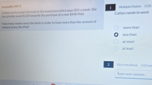 Inequality WP 5 Multiple Choice 0.25
Caitlyn works a part-time job at the bookstore which pays $55 a week. She 1
has already saved $120 towards the purchase of a new $450 iPad. Caitlyn needs to work
How many weeks must she work in order to have more than the amount of
money to buy the iPad? more than
less than
at most
at least
2 Fill in the Blank 0:25 po
type your answer....