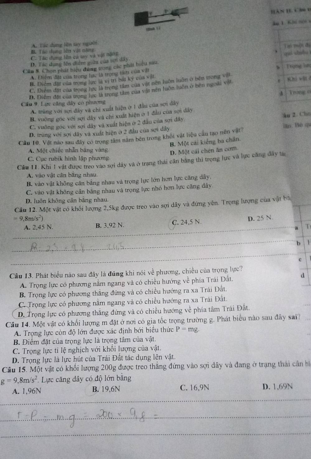 Hàn 11 Cảu 0
1nk 12 lu 1. Khi nội x
A. Tác dạng lên try người
B. Tác dụng lên vật nặng
C. Tác dụng lên cả ty và vật nặng ju mài dì
D. Tác dụng lên điểm giữa của sơi dây
Cân 8. Chọn phát biểu đùng trong các phát biểu sau quì chuóuì
b
A. Điểm đãi của trong lực là trọng tâm của vật Trụng lưự
B. Diểm đặt của trong lực là vị trí bắt kỷ của vật
C. Điểm đặt của trọng lực là trọng tâm của vật nên luôn luôn ở bền trong vật
D. Điểm đặt của trọng lực là trọng tâm của vật nên luôn luôn ở bên ngoài vật Khi vàt d
d Trong o
Câu 9. Lực căng dây có phượng
A. trùng với sợi đây và chỉ xuất hiện ở 1 đầu của sợi dây .
âu 2. Cho
B. vuông gốc với sợi đây và chỉ xuất hiện ở 1 đầu của sợi dây
C. vuông góc với sợi đây và xuất hiện ở 2 đầu của sợi dây
D. trùng với sợi dãy và xuất hiện ở 2 đầu của sợi dây. in. Bo qi
Cầu 10. Vật nào sau đây có trọng tâm nằm bên trong khối vật liệu cầu tạo nên vật?
B. Một cái kiếng ba chân.
A. Một chiếc nhẫn bằng vàng
D. Một cái chén ăn cơm.
C. Cục rubik hình lập phương.
Câu 11. Khi 1 vật được treo vào sợi dây và ở trạng thái cân bằng thi trọng lực và lực căng dây ta
A. vào vật cân bằng nhau.
B. vào vật không cần bằng nhau và trọng lực lớn hơn lực căng dây,
C. vào vật không cân bằng nhau và trọng lực nhỏ hơn lực căng dây.
D. luôn không cân bằng nhau.
Câu 12. Một vật có khối lượng 2,5kg được treo vào sợi dây và đứng yên. Trọng lượng của vật bà
=9.8m/s^2) D. 25 N
_
A. 2,45 N. B. 3,92 N. C. 24,5 N._
4 T
_
_
b 1
_
c
Câu 13. Phát biểu nào sau đây là đúng khi nói về phương, chiều của trọng lực?
A. Trọng lực có phương nằm ngang và có chiều hướng về phía Trái Đất.
d
B. Trọng lực có phương thẳng đứng và có chiều hướng ra xa Trái Đất.
C. Trọng lực có phương nằm ngang và có chiều hướng ra xa Trái Đất.
D. Trọng lực có phương thẳng đứng và có chiều hướng về phía tâm Trái Đất.
Câu 14. Một vật có khối lượng m đặt ở nơi có gia tốc trọng trường g. Phát biểu nào sau đây sai?
A. Trọng lực còn độ lớn được xác định bới biểu thức P=mg.
B. Điểm đặt của trọng lực là trọng tâm của vật.
C. Trọng lực ti lệ nghịch với khối lượng của vật.
D. Trọng lực là lực hút của Trái Đất tác dụng lên vật.
Câu 15. Một vật có khối lượng 200g được treo thẳng đứng vào sợi dây và đang ở trạng thái cần bị
g=9,8m/s^2. Lực căng dây có độ lớn bằng
A. 1,96N B. 19,6N C. 16,9N D. 1,69N
_
_
_
_