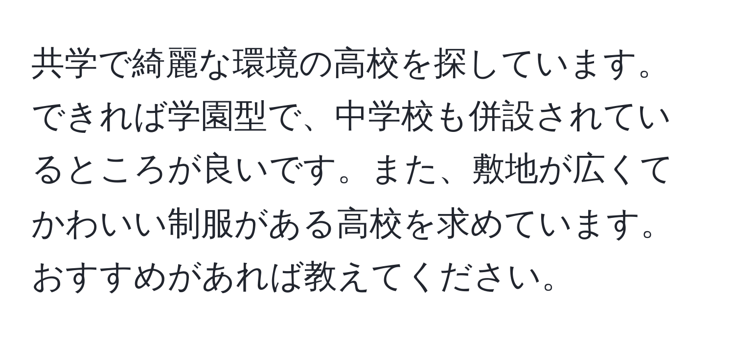 共学で綺麗な環境の高校を探しています。できれば学園型で、中学校も併設されているところが良いです。また、敷地が広くてかわいい制服がある高校を求めています。おすすめがあれば教えてください。