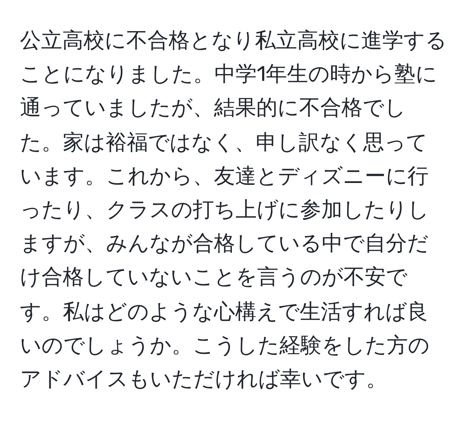 公立高校に不合格となり私立高校に進学することになりました。中学1年生の時から塾に通っていましたが、結果的に不合格でした。家は裕福ではなく、申し訳なく思っています。これから、友達とディズニーに行ったり、クラスの打ち上げに参加したりしますが、みんなが合格している中で自分だけ合格していないことを言うのが不安です。私はどのような心構えで生活すれば良いのでしょうか。こうした経験をした方のアドバイスもいただければ幸いです。