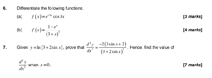 Differentiate the folowing functions. 
(a) f(x)=e^(-2x)cos 3x [3 marks] 
(b) f(x)=frac 1-e^x(3+x)^3 [4 marks] 
7. Given y=ln (3+2sin x) , prove that  d^2y/dx^3 =frac -2(3sin x+2)(3+2sin x)^3. Hence, find the value of
 d^2y/dx^2  when x=0. [7 marks]