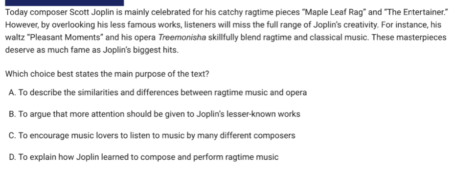 Today composer Scott Joplin is mainly celebrated for his catchy ragtime pieces “Maple Leaf Rag” and “The Entertainer.”
However, by overlooking his less famous works, listeners will miss the full range of Joplin's creativity. For instance, his
waltz “Pleasant Moments” and his opera Treemonisha skillfully blend ragtime and classical music. These masterpieces
deserve as much fame as Joplin's biggest hits.
Which choice best states the main purpose of the text?
A. To describe the similarities and differences between ragtime music and opera
B. To argue that more attention should be given to Joplin's lesser-known works
C. To encourage music lovers to listen to music by many different composers
D. To explain how Joplin learned to compose and perform ragtime music