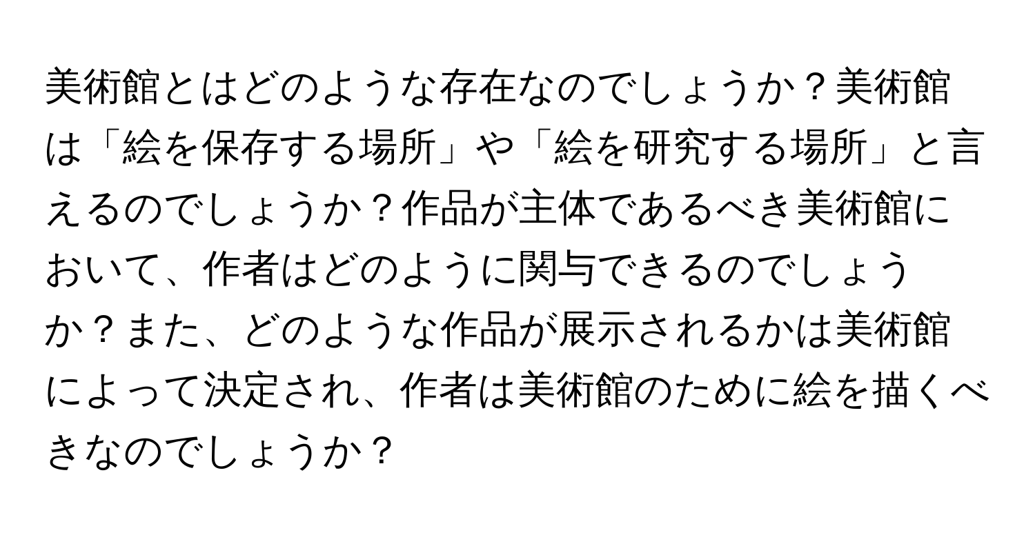 美術館とはどのような存在なのでしょうか？美術館は「絵を保存する場所」や「絵を研究する場所」と言えるのでしょうか？作品が主体であるべき美術館において、作者はどのように関与できるのでしょうか？また、どのような作品が展示されるかは美術館によって決定され、作者は美術館のために絵を描くべきなのでしょうか？