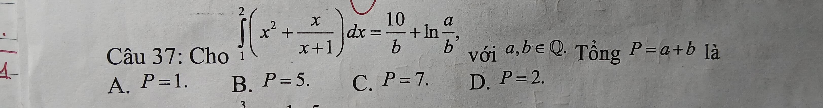 ∈tlimits _1^(2(x^2)+ x/x+1 )dx= 10/b +ln  a/b , 
Câu 37: Cho với a,b∈ Q Tổng P=a+b là
B. P=5.
A. P=1. C. P=7. D. P=2. 
3