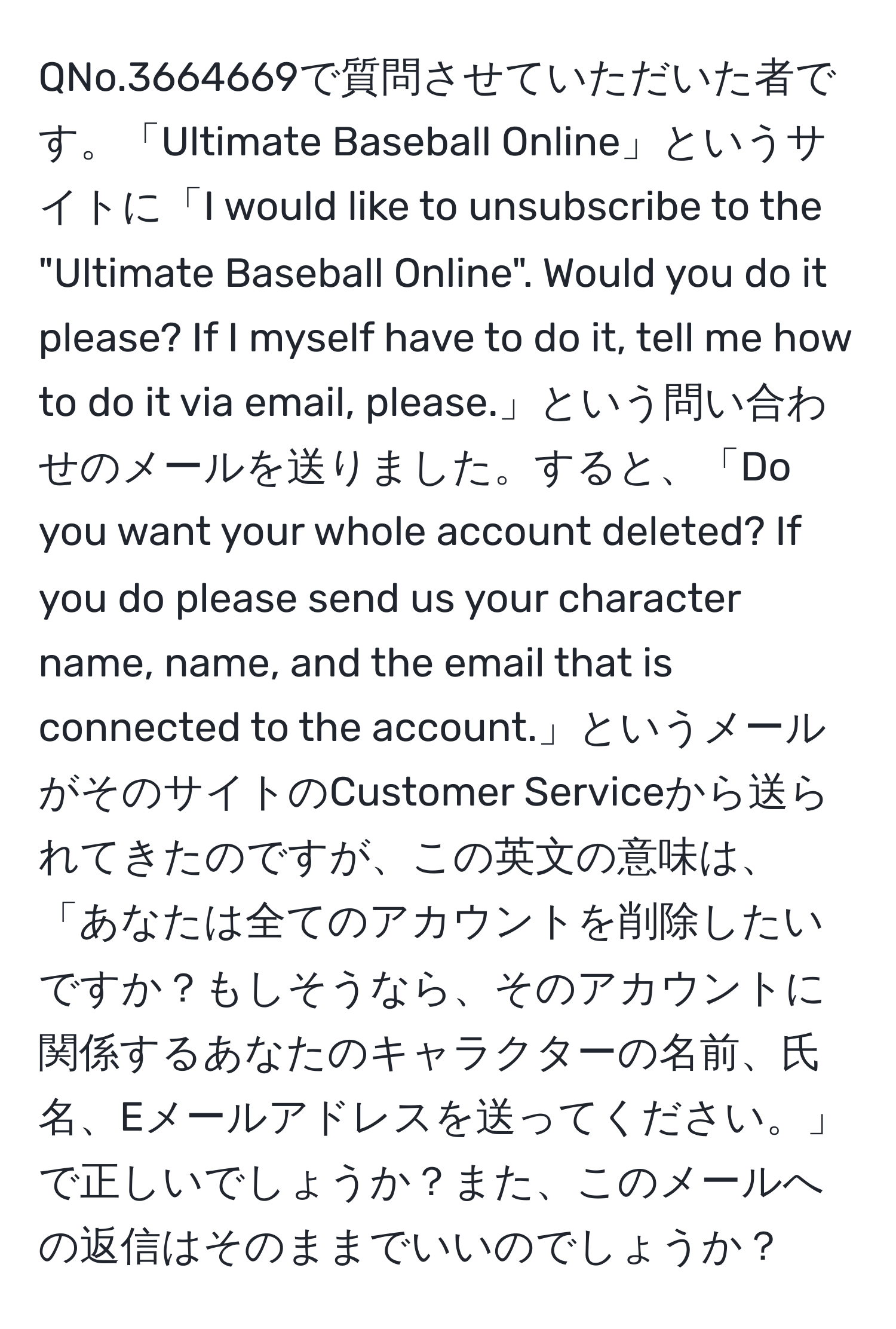 QNo.3664669で質問させていただいた者です。「Ultimate Baseball Online」というサイトに「I would like to unsubscribe to the "Ultimate Baseball Online". Would you do it please? If I myself have to do it, tell me how to do it via email, please.」という問い合わせのメールを送りました。すると、「Do you want your whole account deleted? If you do please send us your character name, name, and the email that is connected to the account.」というメールがそのサイトのCustomer Serviceから送られてきたのですが、この英文の意味は、「あなたは全てのアカウントを削除したいですか？もしそうなら、そのアカウントに関係するあなたのキャラクターの名前、氏名、Eメールアドレスを送ってください。」で正しいでしょうか？また、このメールへの返信はそのままでいいのでしょうか？