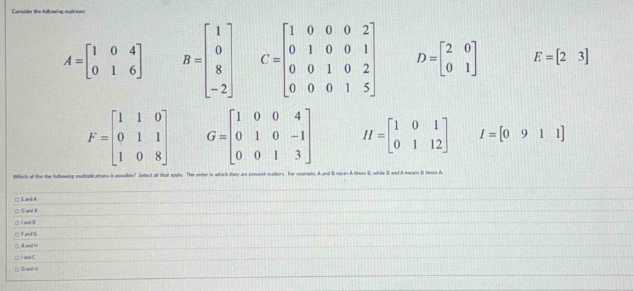 Consider the following matrices:
A=beginbmatrix 1&0&4 0&1&6endbmatrix B=beginbmatrix 1 0 8 -2endbmatrix C=beginbmatrix 1&0&0&0&2 0&1&0&0&1 0&0&1&0&2 0&0&0&1&5endbmatrix D=beginbmatrix 2&0 0&1endbmatrix E=beginbmatrix 2&3endbmatrix
F=beginbmatrix 1&1&0 0&1&1 1&0&8endbmatrix G=beginbmatrix 1&0&0&4 0&1&0&-1 0&0&1&3endbmatrix H=beginbmatrix 1&0&1 0&1&12endbmatrix I=[0911]
Which of the the following multiplications is possible? Select all that apply. The order in which they are present matters. For example. A and ( mean A times B, while ( and A means 8 times A
□ E and A
□ G and D
□ I and B
* Fand G
□ A and H
□ I and C
□ D and M