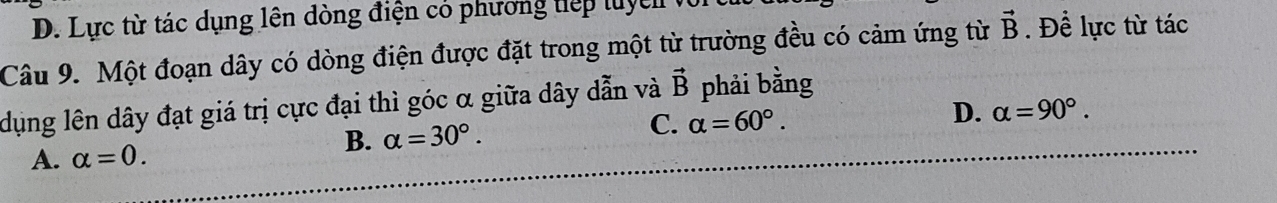 D. Lực từ tác dụng lên dòng điện có phương tiếp luyển
Câu 9. Một đoạn dây có dòng điện được đặt trong một từ trường đều có cảm ứng từ vector B. Để lực từ tác
dụng lên dây đạt giá trị cực đại thì góc α giữa dây dẫn và vector B phải bằng
A. alpha =0. B. alpha =30°.
C. alpha =60°.
D. alpha =90°.