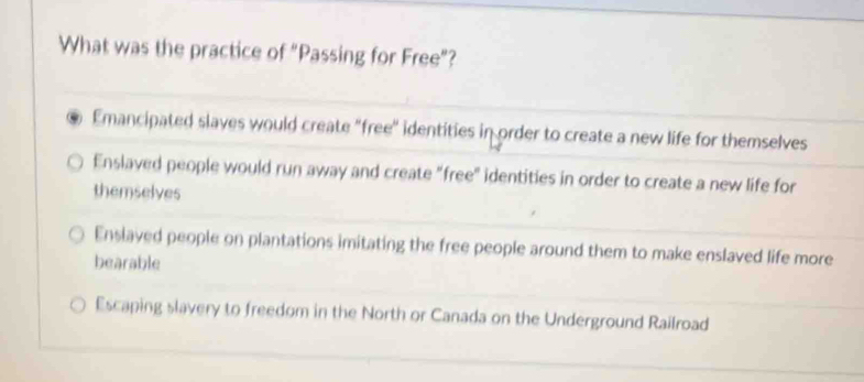 What was the practice of "Passing for Free”?
Emancipated slaves would create "free" identities in order to create a new life for themselves
Enslaved people would run away and create "free" identities in order to create a new life for
themselves
Enslaved people on plantations imitating the free people around them to make enslaved life more
bearable
Escaping slavery to freedom in the North or Canada on the Underground Railroad