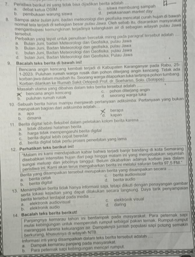 Peristiwa berikut ini yang tidak bisa dijadikan berita adalah
a. debat ketua OSIM c. siswa membuang sampah
b. pembukaan warung siswa d. pelaksanaan market day
8. Sampai akhir bulan juni, badan meteorologi dan geofisika mencatat curah hujan di bawah
normal tela terjadi di sebagian besar pulau Jawa. Oleh sebab itu, disarankan masyarakat
mengantisipasi kemungkinan terjadinya kelangkaan air di sebagian wilayah pulau Jawa
tersebut.
Perbaikan yang tepat untuk penulisan bercetak miring pada paragraf tersebut adalah ....
a. Bulan Juni, badan Meteorologi dan Geofisika, pulau Jawa
b. Bulan Juni, Badan Meteorologi dan geofisika, pulau Jawa
c. bulan Juni, Badan Meteorologi dan Geofisika, pulau Jawa
d. bulan Juni, Badan Meteorologi dan Geofisika, Pulau Jawa
9. Bacalah teks berita di bawah ini!
Bencana angín kencang kembali terjadi di Kabupaten Karanganyar pada Rabu, 25-
1-2023. Puluhan rumah warga rusak dan pohon diterjang angin kencang. Tidak ada
korban jiwa dalam musibah itu. Seorang warga dilaporkan luka tertimpa pohon tumbang.
Korban dilarikan ke Rumah Sakit Ortopedi Prof. dr. Soeharso, Solo. (Solopos)
Masalah utama yang dibahas dalam teks berita tersebut adalah ....
A bencana angin kencang c. pohon diterjang angin
b. puluhan rumah rusak d. seorang warga luka
10. Sebuah berita harus mampu menjawab pertanyaan adiksimba. Pertanyaan yang bukan
merupakan bagian dari adiksimba adalah.... berapa
a. apa
b. dimana d. kapan
11. Berita digital lebih fleksibel dalam peletakan kolom berita karena ....
a. tidak dibatasi halaman berita
b. harga tidak mempengaruhi berita digital
c. berita digital lebih cepat beredar
d. berita digital tidak perlu proses penerbitan yang lama
12. Perhatikan teks berikut ini!
'Malam ini kami mendapatkan kabar bahwa terjadi banjir bandang di kota Semarang
disebabkan intensitas hujan dari pagi hingga malam ini yang menyebabkan sejumlah
sungai meluap dan jebolnya tanggul. Belum dikabarkan adanya korban jiwa dalam a
peristiwa ini. Kami akan terus mengabarkan berita ini melalui saluran berita 97,5 FM." a
Berita yang disampaikan tersebut merupakan berita yang disampaikan secara ....
c. berita audiovisual
b. berita digital a. berita cetak d. berita audio
13. Menampilkan berita tidak hanya informasi saja, tetapi diikuti dengan penayangan gambar
serta lokasi kejadian yang dapat dilakukan secara langsung. Daya tarik penyampaian
berita tersebut terdapat pada media ..
a. elektronik audiovisual c. elektrönik visual
b. elektronik audio d. daring
14. Bacalah teks berita berikut!
Panjangnya kemarau tahun ini berdampak pada masyarakat. Para peternak sapi
mulai kebingungan untuk memperoleh rumput sebagai pakan ternak. Rumput-rumput
meranggas karena kekurangan air. Dampaknya jumlah populasi sapi potong semakin
berkurang, khususnya di wilayah NTB.
Informasi inti yang disampaikan dalam teks berita tersebut adalah ....
a. Dampak kemarau panjang pada masyarakat.
b. Para peternak sapi kebingungan mencari rumput.