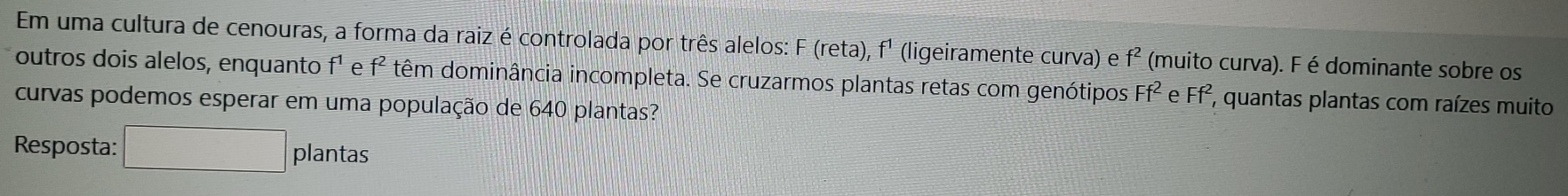 Em uma cultura de cenouras, a forma da raiz é controlada por três alelos: F (reta), f¹ (ligeiramente curva) e f² (muito curva). F é dominante sobre os 
outros dois alelos, enquanto f^1 e f² têm dominância incompleta. Se cruzarmos plantas retas com genótipos Ff^2 e Ff^2, , quantas plantas com raízes muito 
curvas podemos esperar em uma população de 640 plantas? 
Resposta: □ plantas