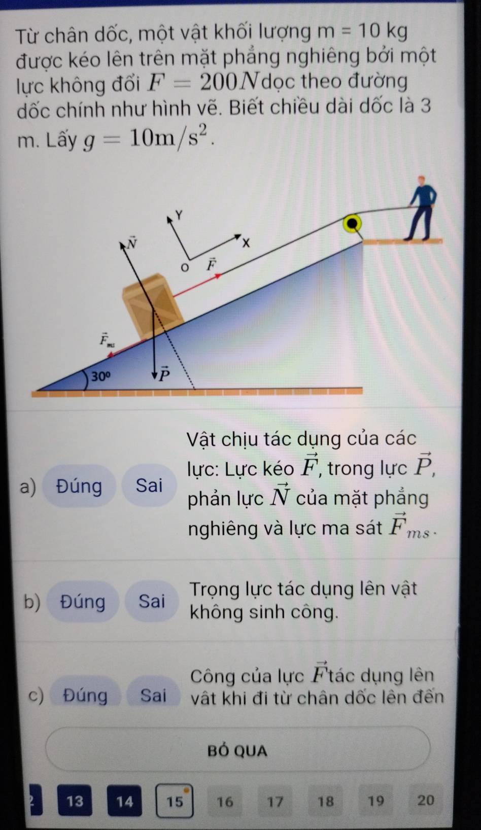 Từ chân dốc, một vật khối lượng m=10kg
được kéo lên trên mặt phẳng nghiêng bởi một
lực không đổi F=200N dọc theo đường
dốc chính như hình vẽ. Biết chiều dài dốc là 3
m. Lấy g=10m/s^2.
Vật chịu tác dụng của các
lực: Lực kéo vector F , trong lực vector P,
a) Đúng Sai phản lực vector N của mặt phẳng
nghiêng và lực ma sát vector F_ms
Trọng lực tác dụng lên vật
b) Đúng Sai không sinh công.
Công của lực vector F tác dụng lên
c) Đúng Sai vật khi đi từ chân dốc lên đến
BÓ QUA
13 14 15 16 17 18 19 20