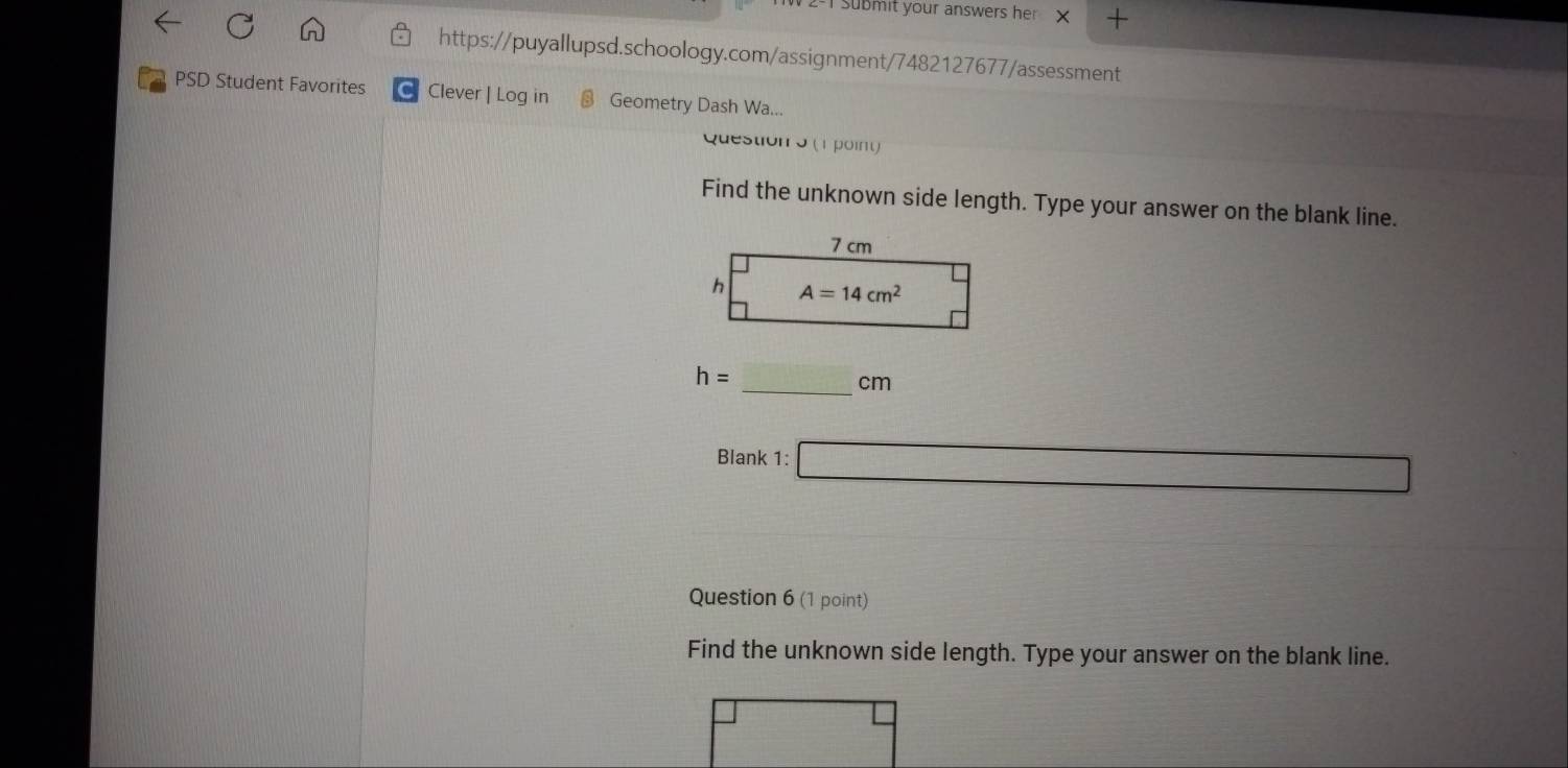 2-1 Submit your answers her X        
https://puyallupsd.schoology.com/assignment/7482127677/assessment
PSD Student Favorites C Clever | Log in Geometry Dash Wa...
Question o (1 point)
Find the unknown side length. Type your answer on the blank line.
h=
_cm
Blank 1: □
Question 6 (1 point)
Find the unknown side length. Type your answer on the blank line.