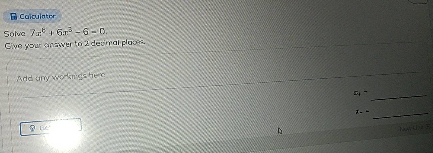 Calculator 
Solve 7x^6+6x^3-6=0. 
Give your answer to 2 decimal places. 
Add any workings here 
_ x_+=
x_-= _ 
Ge New Line E