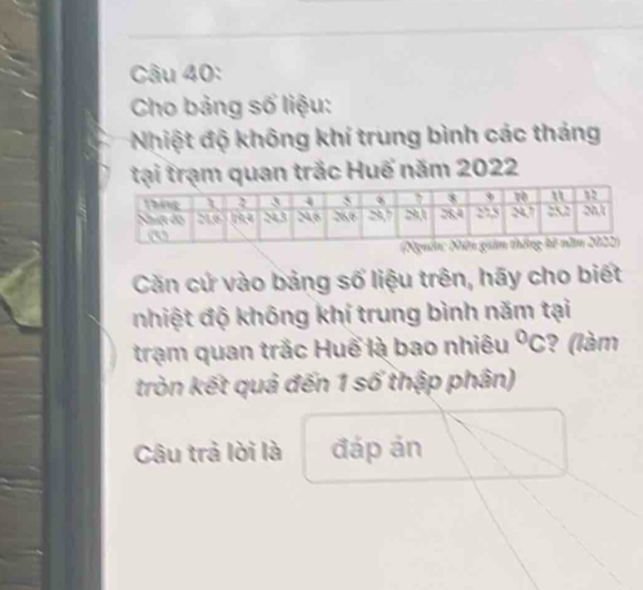 Cho bảng số liệu: 
Nhiệt độ không khí trung bình các tháng 
tại trạm quan trắc Huế năm 2022
Căn cử vào bảng số liệu trên, hãy cho biết 
nhiệt độ không khí trung bình năm tại 
trạm quan trắc Huể là bao nhiêu°C ? (làm 
tròn kết quả đến 1 số thập phân) 
Câu trả lời là đáp ản