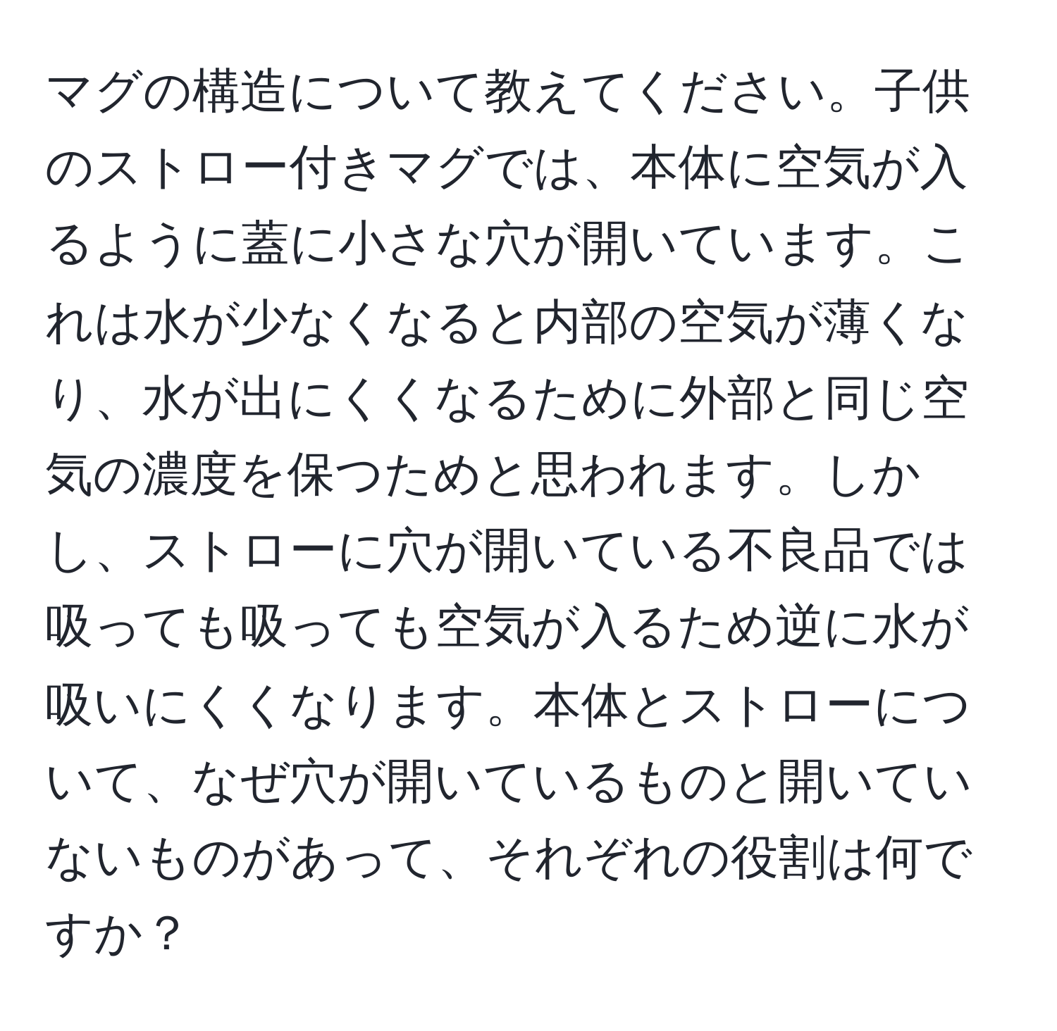 マグの構造について教えてください。子供のストロー付きマグでは、本体に空気が入るように蓋に小さな穴が開いています。これは水が少なくなると内部の空気が薄くなり、水が出にくくなるために外部と同じ空気の濃度を保つためと思われます。しかし、ストローに穴が開いている不良品では吸っても吸っても空気が入るため逆に水が吸いにくくなります。本体とストローについて、なぜ穴が開いているものと開いていないものがあって、それぞれの役割は何ですか？