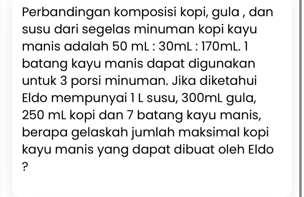 Perbandingan komposisi kopi, gula , dan 
susu dari segelas minuman kopi kayu 
manis adalah 50mL:30mL:170mL.1
batang kayu manis dapat digunakan 
untuk 3 porsi minuman. Jika diketahui 
Eldo mempunyai 1 L susu, 300mL gula,
250 mL kopi dan 7 batang kayu manis, 
berapa gelaskah jumlah maksimal kopi 
kayu manis yang dapat dibuat oleh Eldo 
?